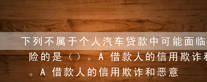 下列不属于个人汽车贷款中可能面临的信用风险的是（）。A借款人的信用欺诈和恶意逃债行为B借款人