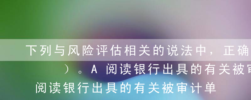 下列与风险评估相关的说法中，正确的有（   ）。A阅读银行出具的有关被审计单位的报告可以使注册