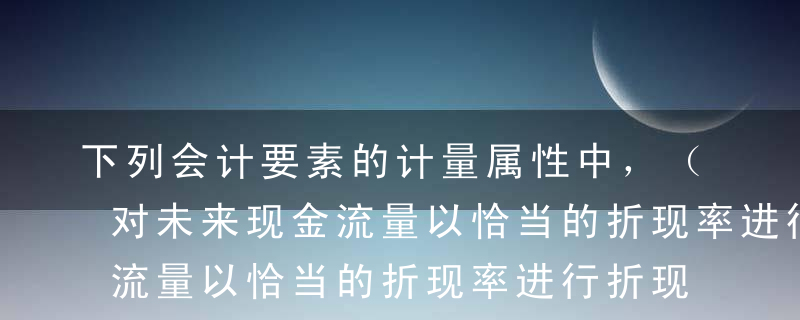 下列会计要素的计量属性中，（   ）是指对未来现金流量以恰当的折现率进行折现后的价值。A历史成