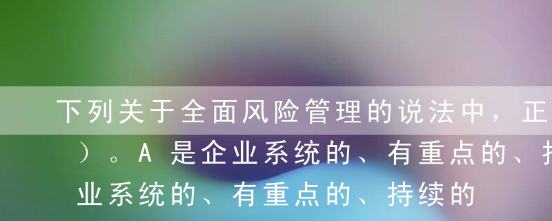 下列关于全面风险管理的说法中，正确的有（）。A是企业系统的、有重点的、持续的行为B主动积极地