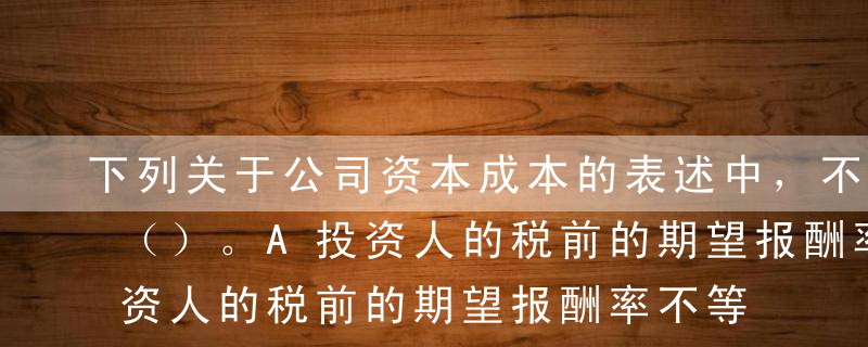 下列关于公司资本成本的表述中，不正确的是（）。A投资人的税前的期望报酬率不等于公司的税前资