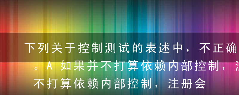 下列关于控制测试的表述中，不正确的是（）。A如果并不打算依赖内部控制，注册会计师就没有必要