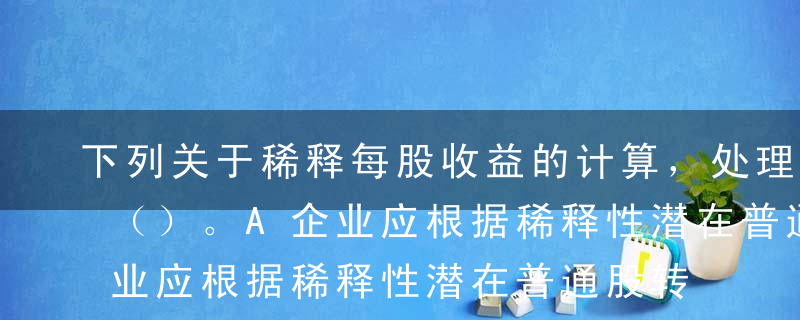 下列关于稀释每股收益的计算，处理正确的有（）。A企业应根据稀释性潜在普通股转换时将产生的收