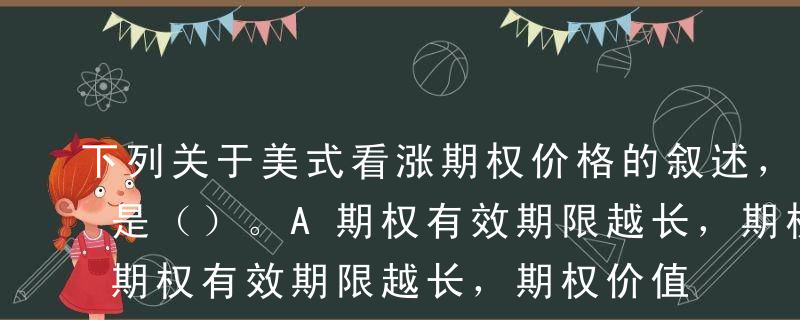 下列关于美式看涨期权价格的叙述，不正确的是（）。A期权有效期限越长，期权价值越大B标的资产价