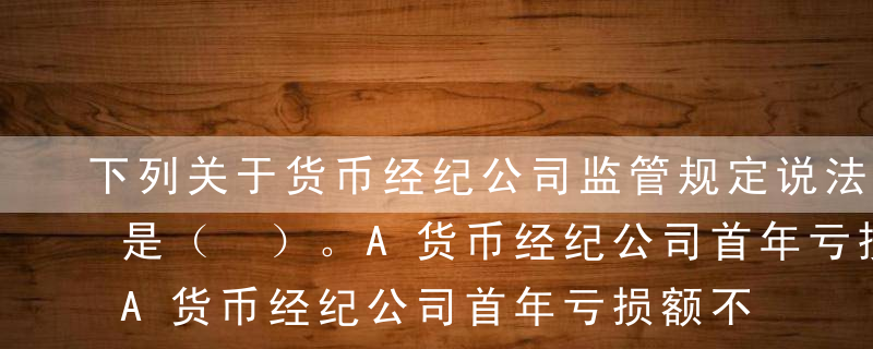 下列关于货币经纪公司监管规定说法不正确的是（ ）。A货币经纪公司首年亏损额不得超过公司注册资