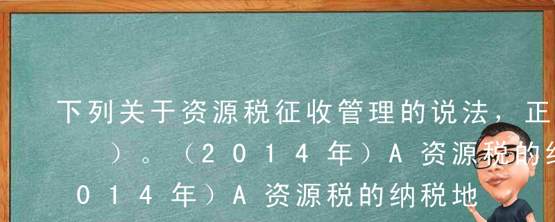 下列关于资源税征收管理的说法，正确的有（ ）。（2014年）A资源税的纳税地点为纳税人的登记注册