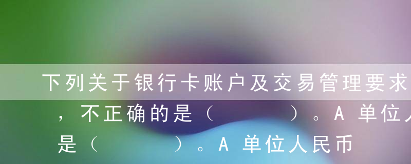 下列关于银行卡账户及交易管理要求的表述中，不正确的是（   ）。A单位人民币卡账户的资金一律从