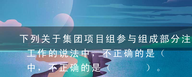 下列关于集团项目组参与组成部分注册会计师工作的说法中，不正确的是（   ）。A根据对组成部分注