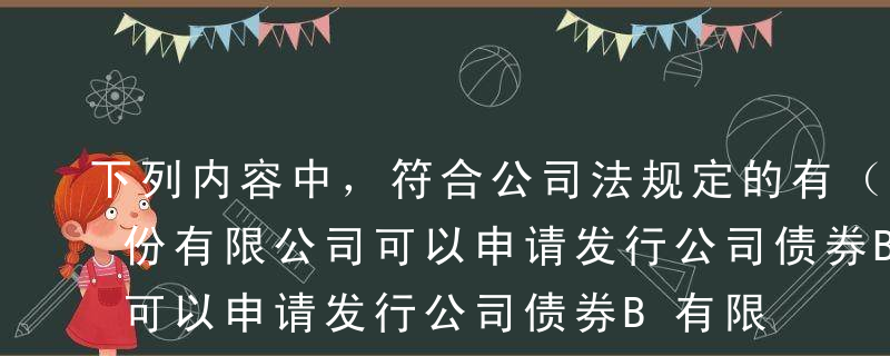 下列内容中，符合公司法规定的有（）。A股份有限公司可以申请发行公司债券B有限责任公司的法定代