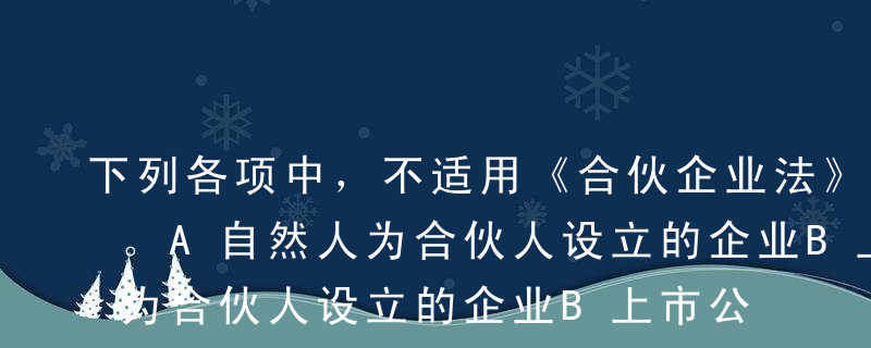 下列各项中，不适用《合伙企业法》的是（）。A自然人为合伙人设立的企业B上市公司为普通合伙人的