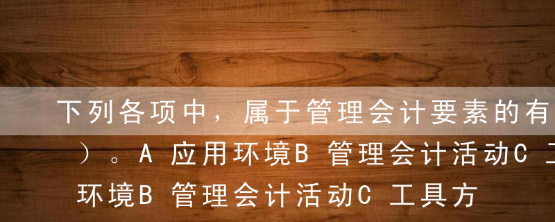 下列各项中，属于管理会计要素的有（   ）。A应用环境B管理会计活动C工具方法D信息与报告