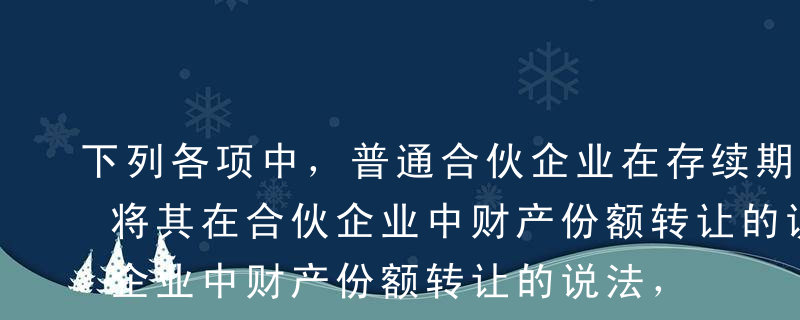 下列各项中，普通合伙企业在存续期间合伙人将其在合伙企业中财产份额转让的说法，正确的有（）。