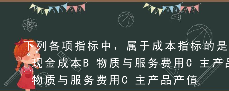 下列各项指标中，属于成本指标的是（）。A现金成本B物质与服务费用C主产品产值D人工成本E副产品