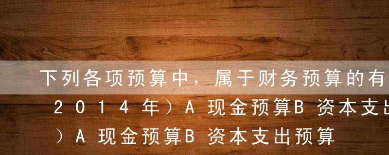 下列各项预算中，属于财务预算的有（）。（2014年）A现金预算B资本支出预算C销售收入预算D预计利