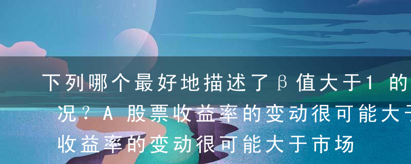 下列哪个最好地描述了β值大于1的股票的情况？A股票收益率的变动很可能大于市场回报率的变动B股