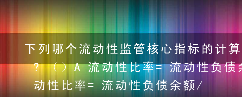 下列哪个流动性监管核心指标的计算公式正确?（）A流动性比率=流动性负债余额/流动性资产余额×10