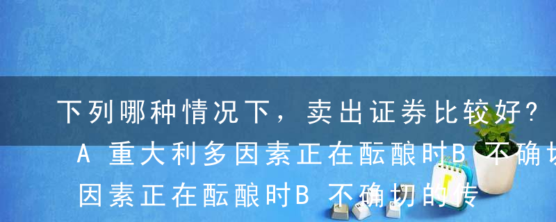 下列哪种情况下，卖出证券比较好?（ ）。A重大利多因素正在酝酿时B不确切的传言造成非理性下跌时