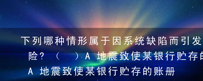 下列哪种情形属于因系统缺陷而引发的操作风险?（ ）A地震致使某银行贮存的账册严重损毁B某银行因