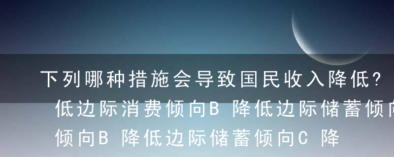 下列哪种措施会导致国民收入降低?（）A降低边际消费倾向B降低边际储蓄倾向C降低税率D增加政府支