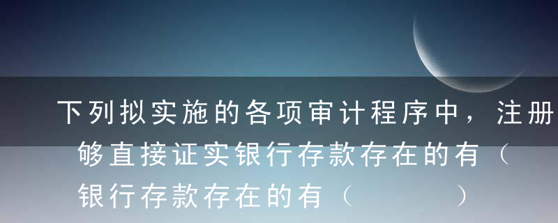 下列拟实施的各项审计程序中，注册会计师能够直接证实银行存款存在的有（   ）。A分析各月末银行