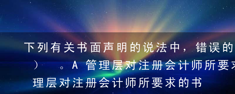 下列有关书面声明的说法中，错误的有（  ） 。A管理层对注册会计师所要求的书面声明内容进行了调