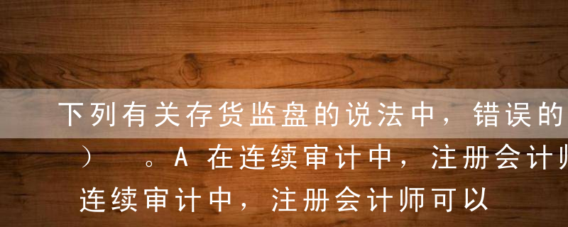 下列有关存货监盘的说法中，错误的是（  ） 。A在连续审计中，注册会计师可以考虑在不同期间的审