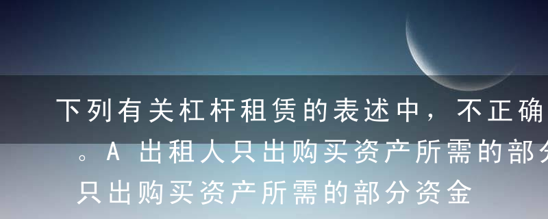 下列有关杠杆租赁的表述中，不正确的有（）。A出租人只出购买资产所需的部分资金作为自己的投资