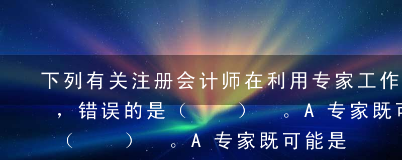 下列有关注册会计师在利用专家工作的表述中，错误的是（  ） 。A专家既可能是会计师事务所内部专