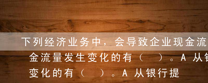 下列经济业务中，会导致企业现金流量表中现金流量发生变化的有（ ）。A从银行提取现金B支付职工