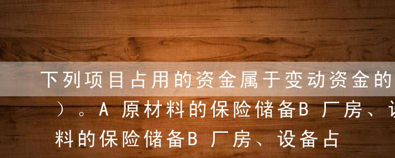 下列项目占用的资金属于变动资金的是（  ）。A原材料的保险储备B厂房、设备占用的资金C必要的成