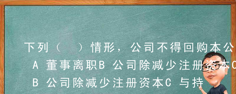 下列（ ）情形，公司不得回购本公司股票。A董事离职B公司除减少注册资本C与持有本公司股份的其他