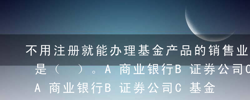 不用注册就能办理基金产品的销售业务的机构是（ ）。A商业银行B证券公司C基金公司D独立基金销售