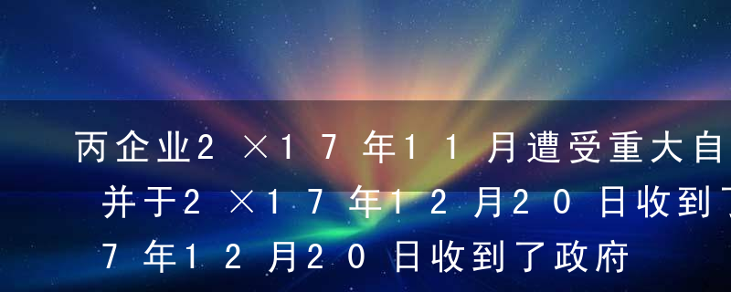 丙企业2×17年11月遭受重大自然灾害，并于2×17年12月20日收到了政府补助资金200万元。2×17年12