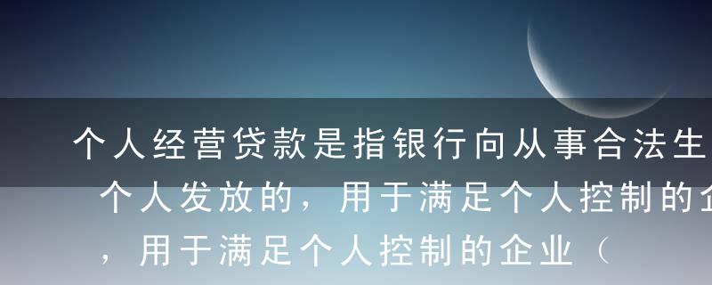 个人经营贷款是指银行向从事合法生产经营的个人发放的，用于满足个人控制的企业（不包括个体工商