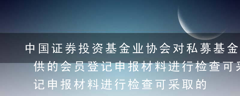 中国证券投资基金业协会对私募基金管理人提供的会员登记申报材料进行检查可采取的方式不包括（）