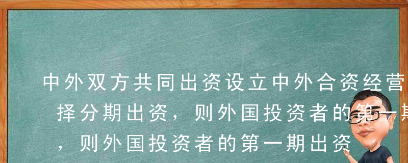 中外双方共同出资设立中外合资经营企业，选择分期出资，则外国投资者的第一期出资应自该合营企业