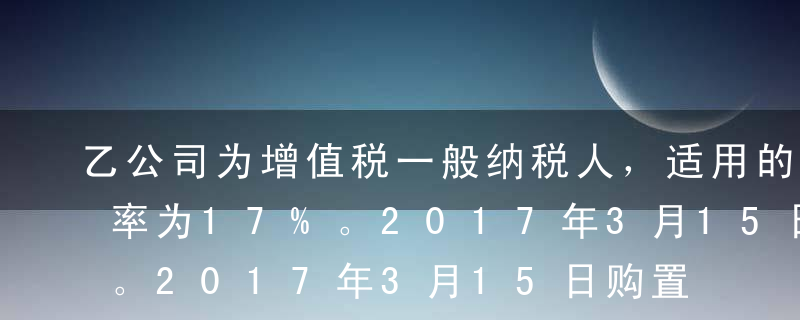 乙公司为增值税一般纳税人，适用的增值税税率为17%。2017年3月15日购置一台不需要安装的生产设备