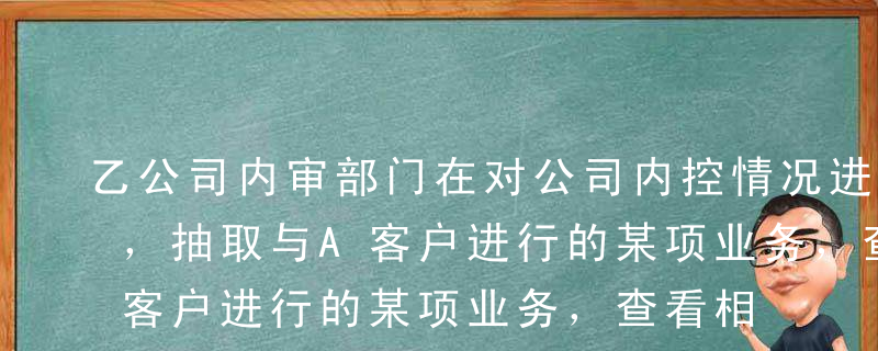 乙公司内审部门在对公司内控情况进行评价时，抽取与A客户进行的某项业务，查看相关原始单据，并