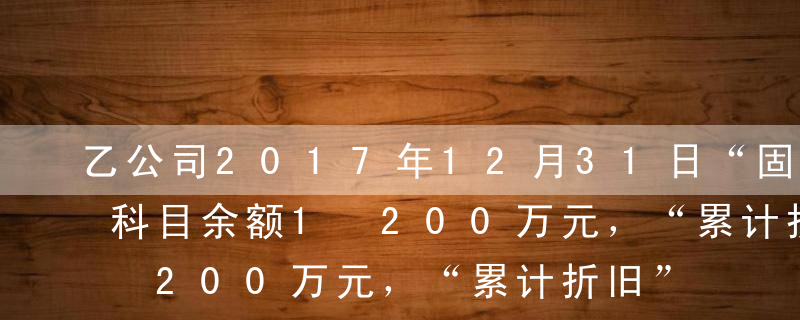 乙公司2017年12月31日“固定资产”科目余额1 200万元，“累计折旧”科目余额220万元，“在建工程