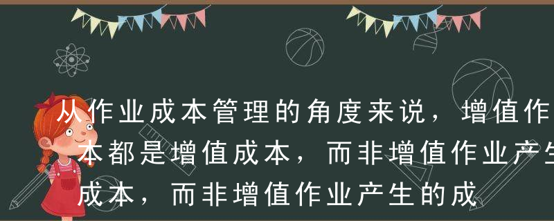 从作业成本管理的角度来说，增值作产生的成本都是增值成本，而非增值作业产生的成本都是非增值成