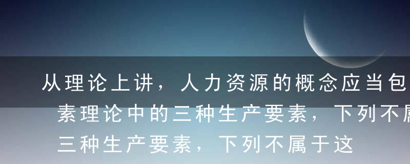 从理论上讲，人力资源的概念应当包括生产要素理论中的三种生产要素，下列不属于这三种要素的是（