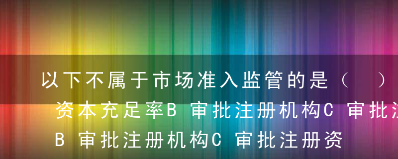 以下不属于市场准入监管的是（ ）。A审批资本充足率B审批注册机构C审批注册资本D审批高级管理人