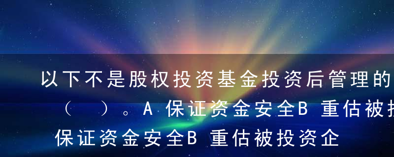 以下不是股权投资基金投资后管理的作用的是（ ）。A保证资金安全B重估被投资企业的投资价值C增加