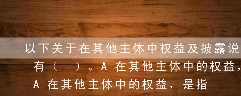 以下关于在其他主体中权益及披露说法正确的有（ ）。A在其他主体中的权益，是指通过合同或其他形