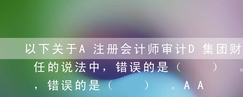 以下关于A注册会计师审计D集团财务报表责任的说法中，错误的是（  ） 。AA注册会计师及其所在的