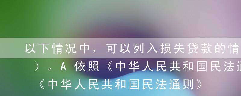 以下情况中，可以列入损失贷款的情况有（ ）。A依照《中华人民共和国民法通则》规定，宣告借款人