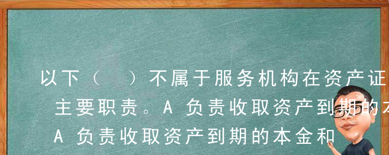 以下（ ）不属于服务机构在资产证券化中的主要职责。A负责收取资产到期的本金和利息，将其交付予