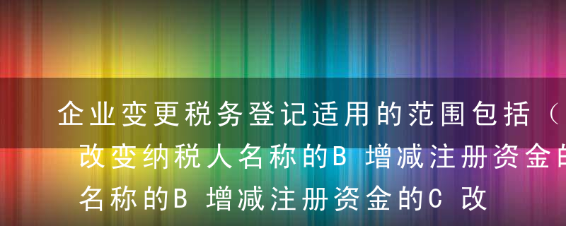 企业变更税务登记适用的范围包括（  ）A改变纳税人名称的B增减注册资金的C改变经济性质或企业类