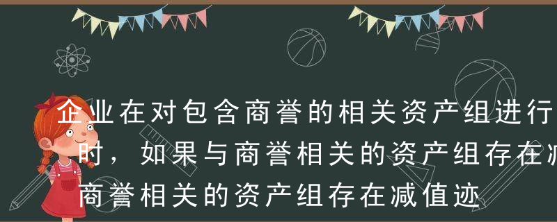 企业在对包含商誉的相关资产组进行减值测试时，如果与商誉相关的资产组存在减值迹象，应当首先对