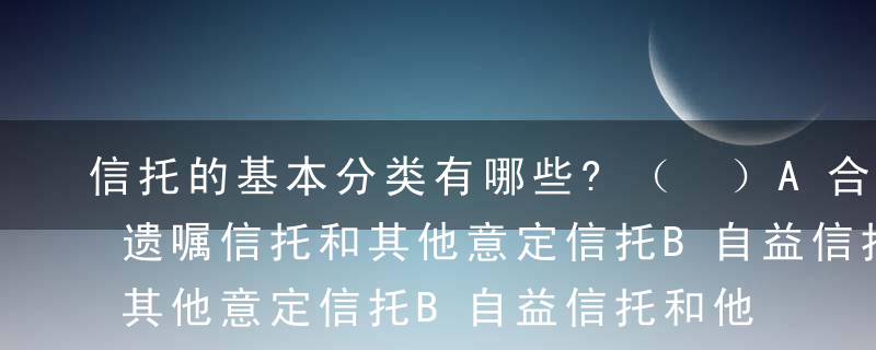 信托的基本分类有哪些?（ ）A合同信托、遗嘱信托和其他意定信托B自益信托和他益信托C意定信托和